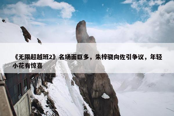 《无限超越班2》名场面巨多，朱梓骁向佐引争议，年轻小花有惊喜