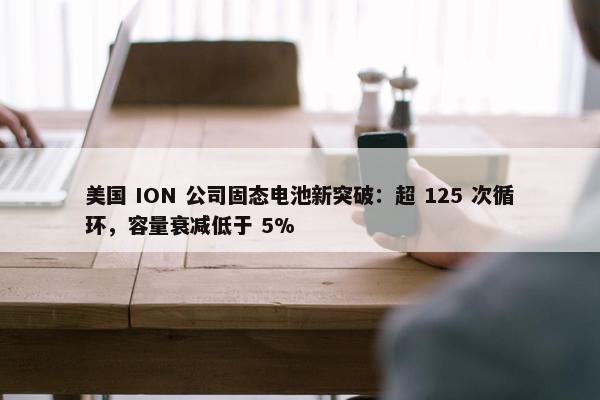 美国 ION 公司固态电池新突破：超 125 次循环，容量衰减低于 5%