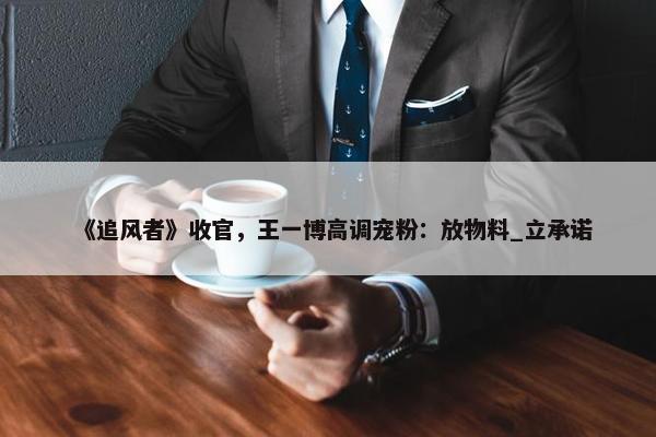 《追风者》收官，王一博高调宠粉：放物料_立承诺