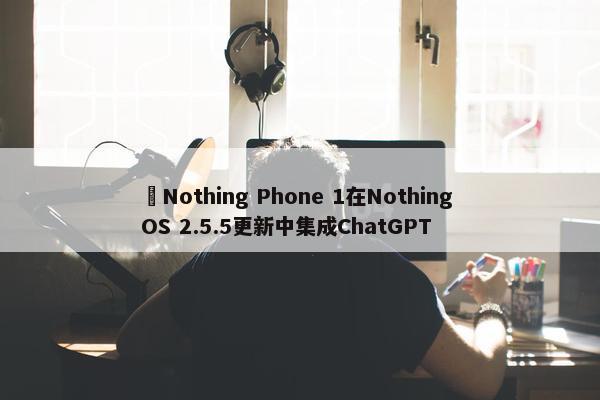 ​Nothing Phone 1在Nothing OS 2.5.5更新中集成ChatGPT