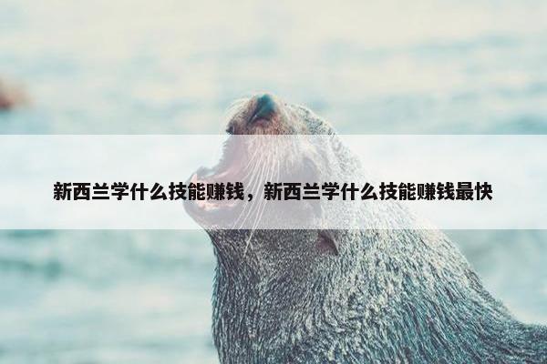 新西兰学什么技能赚钱，新西兰学什么技能赚钱最快