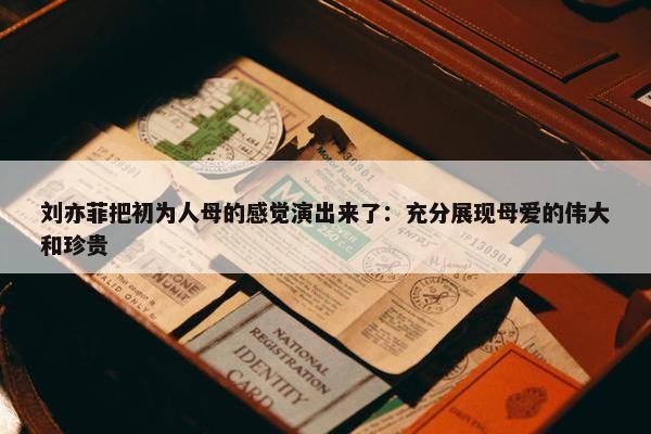 刘亦菲把初为人母的感觉演出来了：充分展现母爱的伟大和珍贵