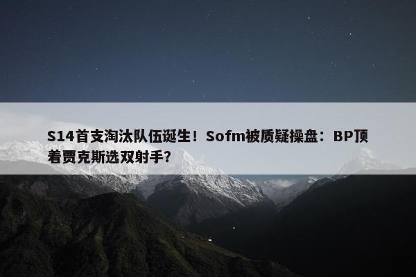 S14首支淘汰队伍诞生！Sofm被质疑操盘：BP顶着贾克斯选双射手？