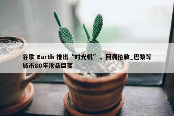 谷歌 Earth 推出“时光机”，回溯伦敦_巴黎等城市80年沧桑巨变