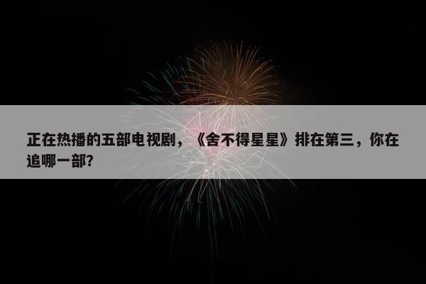 正在热播的五部电视剧，《舍不得星星》排在第三，你在追哪一部？