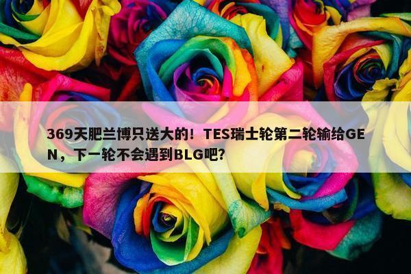 369天肥兰博只送大的！TES瑞士轮第二轮输给GEN，下一轮不会遇到BLG吧？