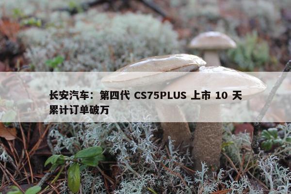 长安汽车：第四代 CS75PLUS 上市 10 天累计订单破万