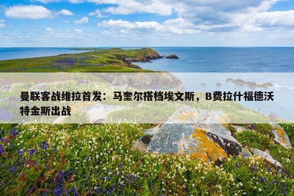 曼联客战维拉首发：马奎尔搭档埃文斯，B费拉什福德沃特金斯出战