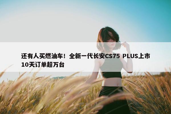 还有人买燃油车！全新一代长安CS75 PLUS上市10天订单超万台